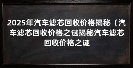 2025年汽车滤芯回收价格揭秘（汽车滤芯回收价格之谜揭秘汽车滤芯回收价格之谜
