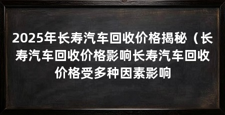 2025年长寿汽车回收价格揭秘（长寿汽车回收价格影响长寿汽车回收价格受多种因素影响