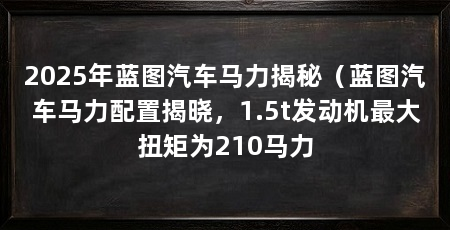 2025年蓝图汽车马力揭秘(蓝图汽车马力配置揭晓,1.5t发动机最大扭矩为210马力