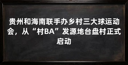 贵州和海南联手办乡村三大球运动会，从“村BA”发源地台盘村正式启动