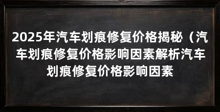 2025年汽车划痕修复价格揭秘（汽车划痕修复价格影响因素解析汽车划痕修复价格影响因素