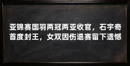 亚锦赛国羽两冠两亚收官,石宇奇首度封王,女双因伤退赛留下遗憾