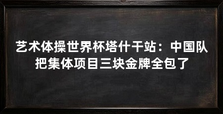 艺术体操世界杯塔什干站：中国队把集体项目三块金牌全包了
