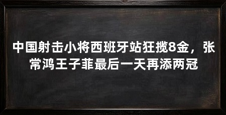 中国射击小将西班牙站狂揽8金,张常鸿王子菲最后一天再添两冠