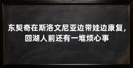 东契奇在斯洛文尼亚边带娃边康复,回湖人前还有一堆烦心事