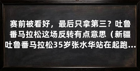 赛前被看好，最后只拿第三？吐鲁番马拉松这场反转有点意思（新疆吐鲁番马拉松35岁张水华站在起跑线上，解说员愣了一下