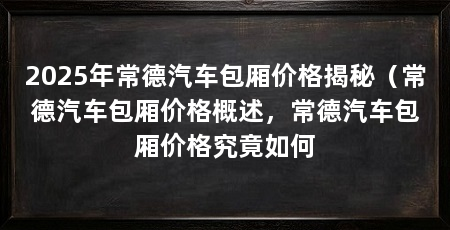2025年常德汽车包厢价格揭秘(常德汽车包厢价格概述,常德汽车包厢价格究竟如何