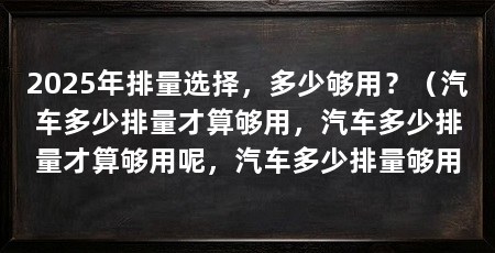 2025年排量选择,多少够用?(汽车多少排量才算够用,汽车多少排量才算够用呢,汽车多少排量够用