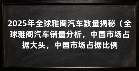 2025年全球雅阁汽车数量揭秘(全球雅阁汽车销量分析,中国市场占据大头,中国市场占据比例