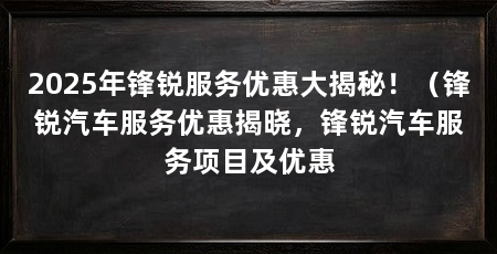 2025年锋锐服务优惠大揭秘！（锋锐汽车服务优惠揭晓，锋锐汽车服务项目及优惠