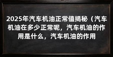 2025年汽车机油正常值揭秘(汽车机油在多少正常呢,汽车机油的作用是什么,汽车机油的作用
