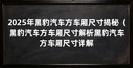 2025年黑豹汽车方车厢尺寸揭秘（黑豹汽车方车厢尺寸解析黑豹汽车方车厢尺寸详解
