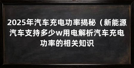 2025年汽车充电功率揭秘(新能源汽车支持多少w用电解析汽车充电功率的相关知识