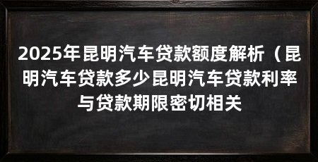 2025年昆明汽车贷款额度解析（昆明汽车贷款多少昆明汽车贷款利率与贷款期限密切相关