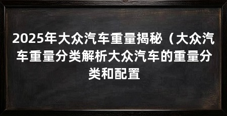 2025年大众汽车重量揭秘(大众汽车重量分类解析大众汽车的重量分类和配置