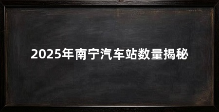 2025年南宁汽车站数量揭秘