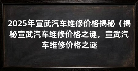 2025年宣武汽车维修价格揭秘（揭秘宣武汽车维修价格之谜，宣武汽车维修价格之谜