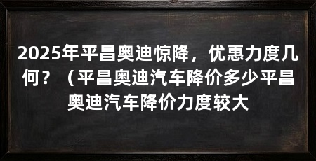 2025年平昌奥迪惊降,优惠力度几何?(平昌奥迪汽车降价多少平昌奥迪汽车降价力度较大