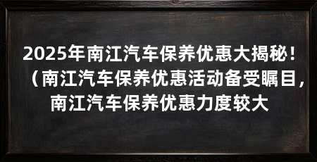 2025年南江汽车保养优惠大揭秘！（南江汽车保养优惠活动备受瞩目，南江汽车保养优惠力度较大