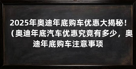 2025年奥迪年底购车优惠大揭秘!(奥迪年底汽车优惠究竟有多少,奥迪年底购车注意事项