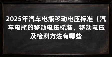 2025年汽车电瓶移动电压标准（汽车电瓶的移动电压标准、移动电压及检测方法有哪些