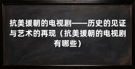 抗美援朝的电视剧——历史的见证与艺术的再现（抗美援朝的电视剧有哪些）