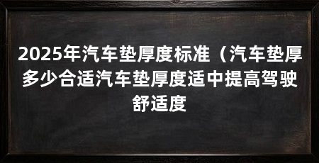 2025年汽车垫厚度标准（汽车垫厚多少合适汽车垫厚度适中提高驾驶舒适度