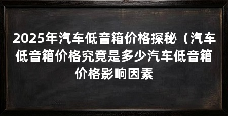 2025年汽车低音箱价格探秘(汽车低音箱价格究竟是多少汽车低音箱价格影响因素