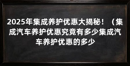 2025年集成养护优惠大揭秘！（集成汽车养护优惠究竟有多少集成汽车养护优惠的多少
