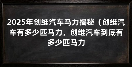 2025年创维汽车马力揭秘(创维汽车有多少匹马力,创维汽车到底有多少匹马力