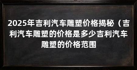 2025年吉利汽车雕塑价格揭秘（吉利汽车雕塑的价格是多少吉利汽车雕塑的价格范围