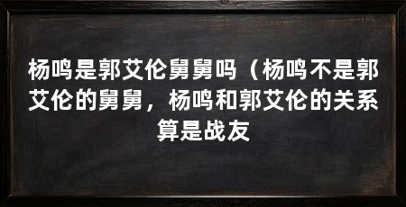 杨鸣是郭艾伦舅舅吗(杨鸣不是郭艾伦的舅舅,杨鸣和郭艾伦的关系算是战友