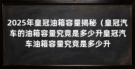 2025年皇冠油箱容量揭秘（皇冠汽车的油箱容量究竟是多少升皇冠汽车油箱容量究竟是多少升