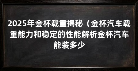 2025年金杯载重揭秘(金杯汽车载重能力和稳定的性能解析金杯汽车能装多少