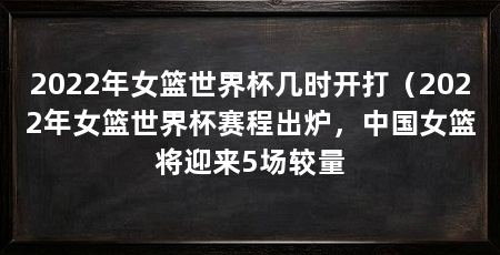 2022年女篮世界杯几时开打（2022年女篮世界杯赛程出炉，中国女篮将迎来5场较量