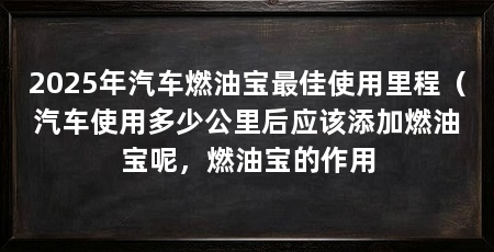 2025年汽车燃油宝最佳使用里程（汽车使用多少公里后应该添加燃油宝呢，燃油宝的作用