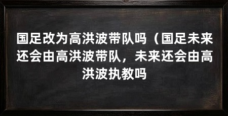 国足改为高洪波带队吗(国足未来还会由高洪波带队,未来还会由高洪波执教吗