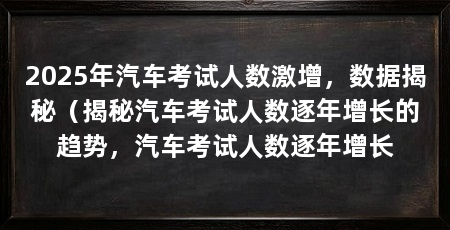 2025年汽车考试人数激增,数据揭秘(揭秘汽车考试人数逐年增长的趋势,汽车考试人数逐年增长