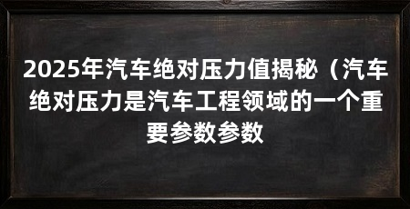 2025年汽车绝对压力值揭秘（汽车绝对压力是汽车工程领域的一个重要参数参数