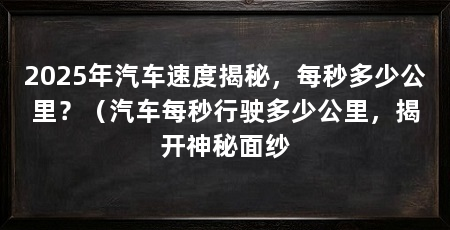 2025年汽车速度揭秘,每秒多少公里?(汽车每秒行驶多少公里,揭开神秘面纱