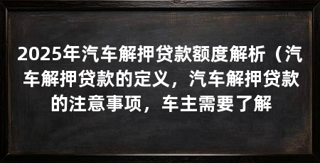 2025年汽车解押贷款额度解析(汽车解押贷款的定义,汽车解押贷款的注意事项,车主需要了解