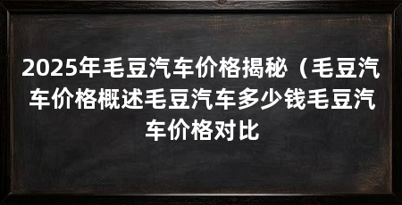 2025年毛豆汽车价格揭秘（毛豆汽车价格概述毛豆汽车多少钱毛豆汽车价格对比