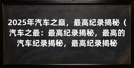 2025年汽车之巅,最高纪录揭秘(汽车之最:最高纪录揭秘,最高的汽车纪录揭秘,最高纪录揭秘