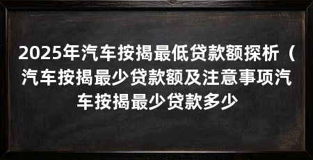 2025年汽车按揭最低贷款额探析(汽车按揭最少贷款额及注意事项汽车按揭最少贷款多少