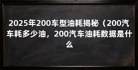 2025年200车型油耗揭秘(200汽车耗多少油,200汽车油耗数据是什么