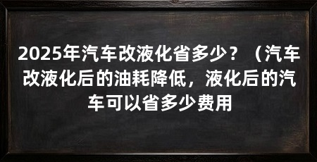 2025年汽车改液化省多少?(汽车改液化后的油耗降低,液化后的汽车可以省多少费用