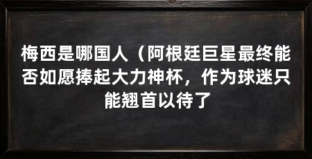 梅西是哪国人（阿根廷巨星最终能否如愿捧起大力神杯，作为球迷只能翘首以待了