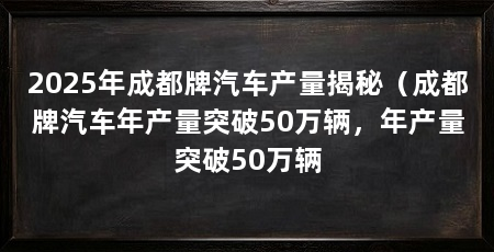 2025年成都牌汽车产量揭秘(成都牌汽车年产量突破50万辆,年产量突破50万辆