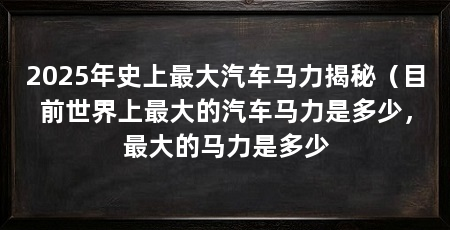 2025年史上最大汽车马力揭秘（目前世界上最大的汽车马力是多少，最大的马力是多少