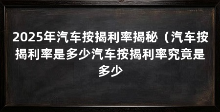 2025年汽车按揭利率揭秘(汽车按揭利率是多少汽车按揭利率究竟是多少